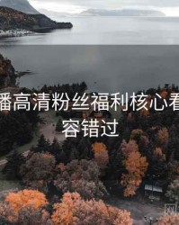 杏吧直播高清粉丝福利核心看点，不容错过