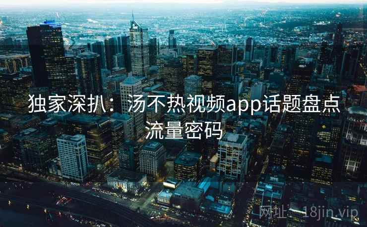 独家深扒：汤不热视频app话题盘点流量密码