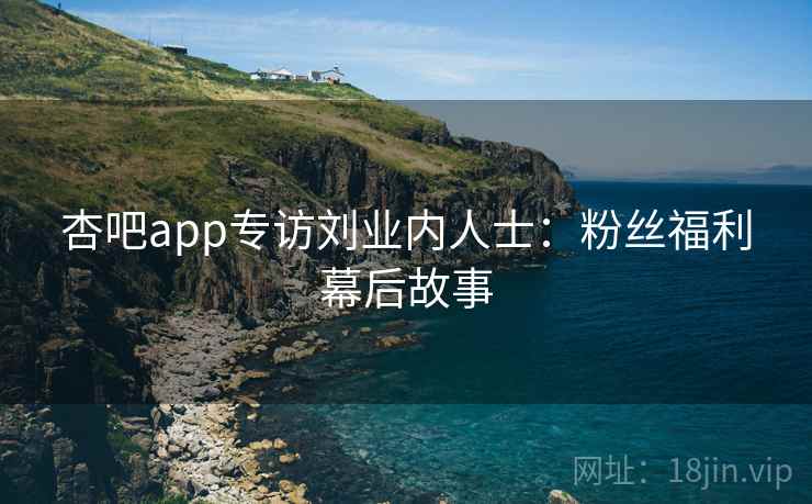 杏吧app专访刘业内人士：粉丝福利幕后故事