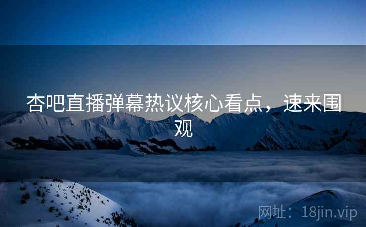 杏吧直播弹幕热议核心看点，速来围观