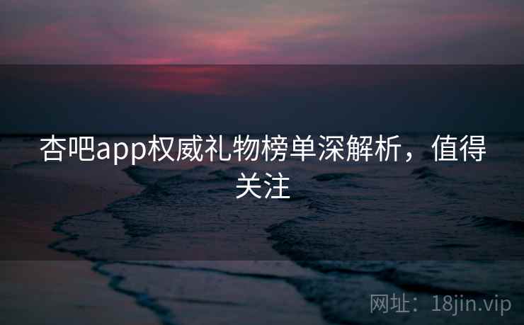 杏吧app权威礼物榜单深解析，值得关注