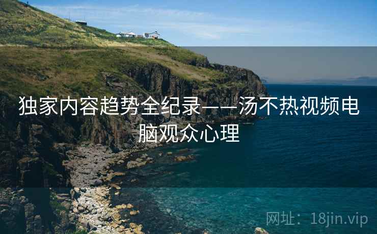独家内容趋势全纪录——汤不热视频电脑观众心理