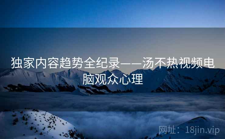 独家内容趋势全纪录——汤不热视频电脑观众心理