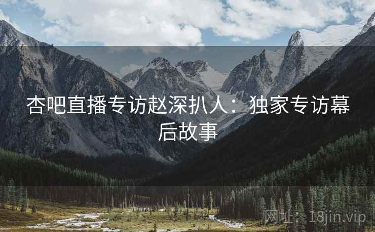 杏吧直播专访赵深扒人：独家专访幕后故事