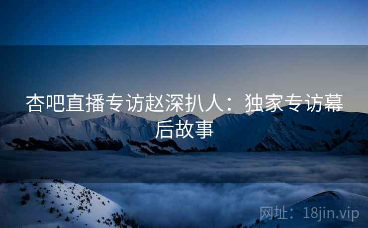 杏吧直播专访赵深扒人：独家专访幕后故事