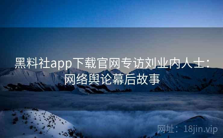 黑料社app下载官网专访刘业内人士：网络舆论幕后故事