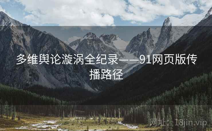 多维舆论漩涡全纪录——91网页版传播路径