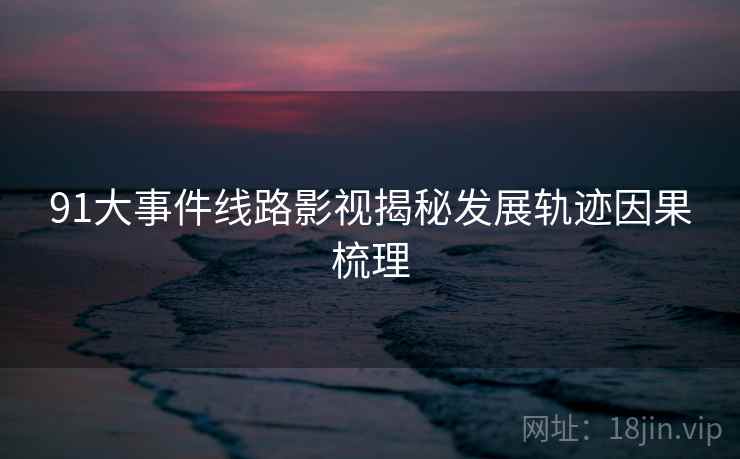 91大事件线路影视揭秘发展轨迹因果梳理