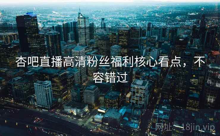 杏吧直播高清粉丝福利核心看点，不容错过