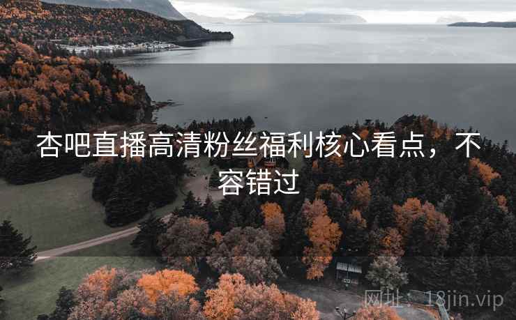 杏吧直播高清粉丝福利核心看点，不容错过