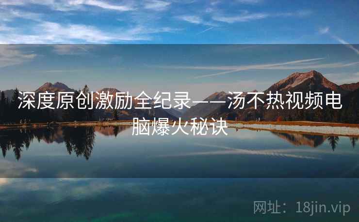 深度原创激励全纪录——汤不热视频电脑爆火秘诀