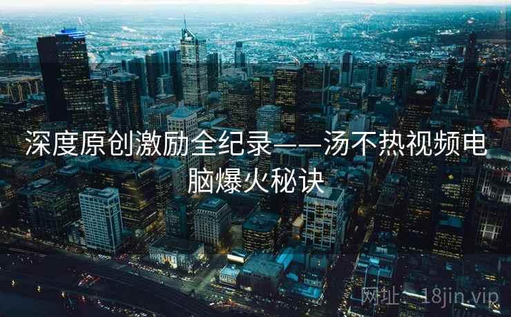 深度原创激励全纪录——汤不热视频电脑爆火秘诀