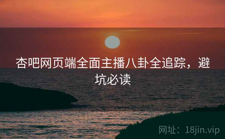杏吧网页端全面主播八卦全追踪，避坑必读