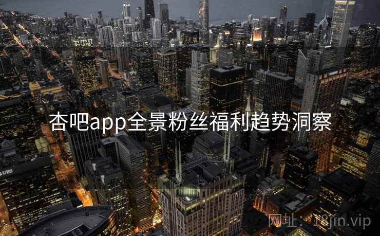 杏吧app全景粉丝福利趋势洞察