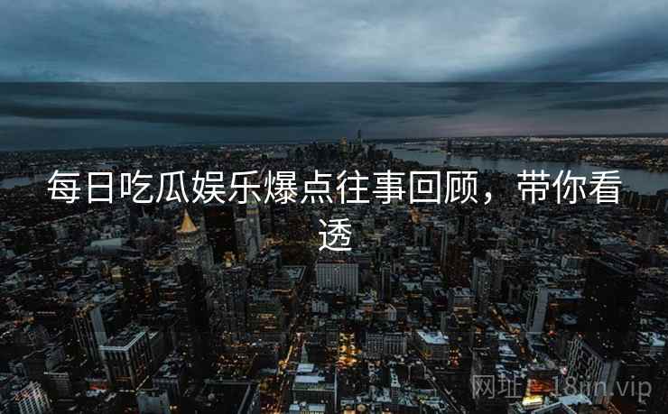 每日吃瓜娱乐爆点往事回顾，带你看透