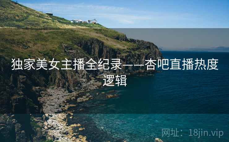 独家美女主播全纪录——杏吧直播热度逻辑