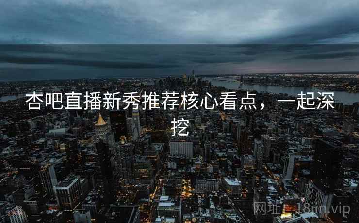 杏吧直播新秀推荐核心看点，一起深挖