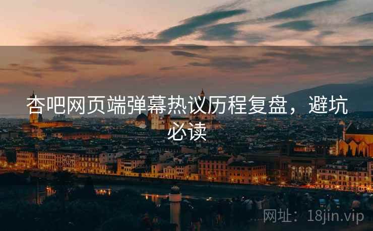 杏吧网页端弹幕热议历程复盘，避坑必读