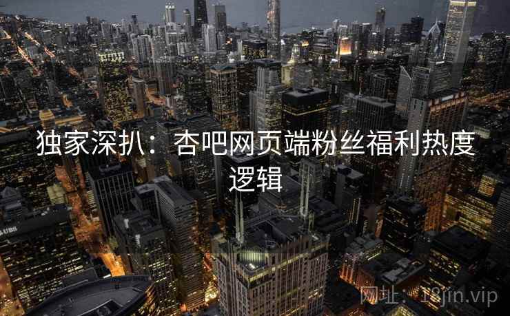 独家深扒：杏吧网页端粉丝福利热度逻辑