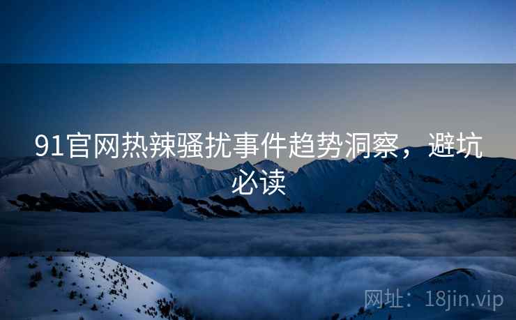 91官网热辣骚扰事件趋势洞察，避坑必读