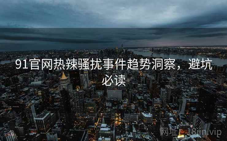 91官网热辣骚扰事件趋势洞察，避坑必读