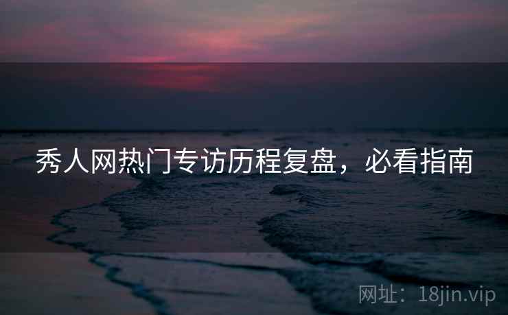 秀人网热门专访历程复盘，必看指南