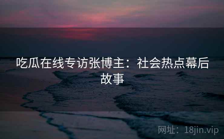 吃瓜在线专访张博主：社会热点幕后故事
