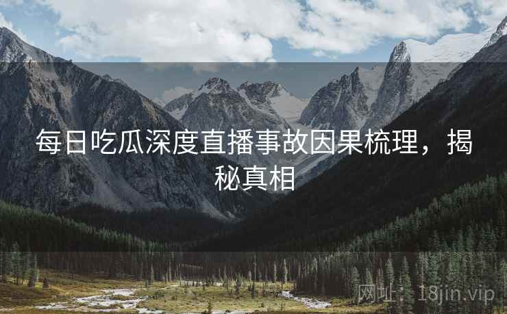 每日吃瓜深度直播事故因果梳理，揭秘真相