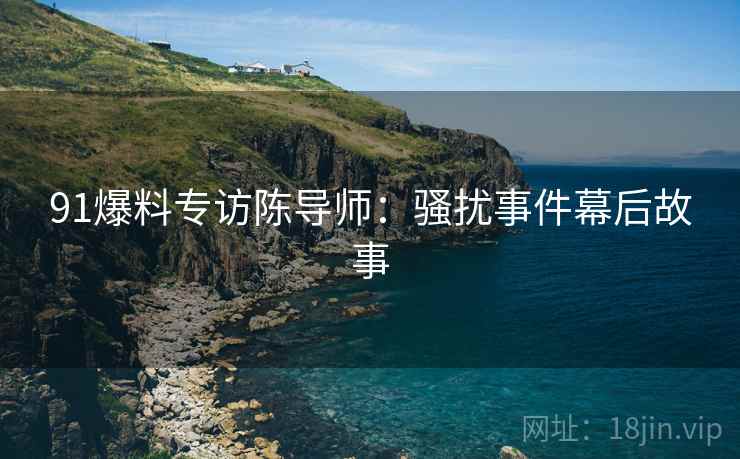 91爆料专访陈导师：骚扰事件幕后故事