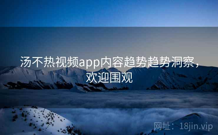 汤不热视频app内容趋势趋势洞察，欢迎围观