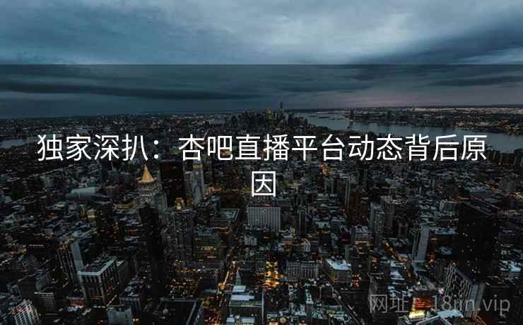 独家深扒：杏吧直播平台动态背后原因