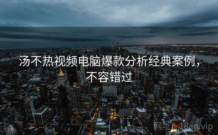 汤不热视频电脑爆款分析经典案例，不容错过