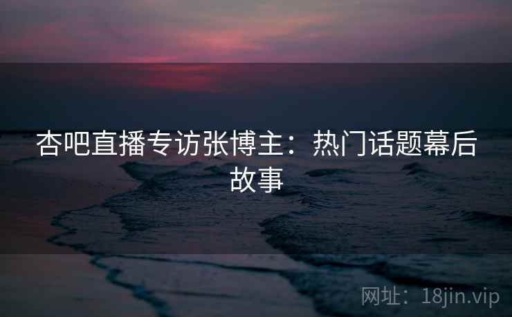 杏吧直播专访张博主：热门话题幕后故事