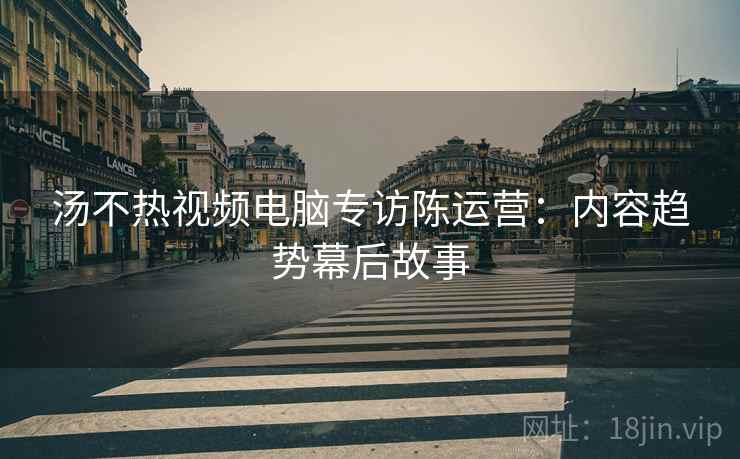 汤不热视频电脑专访陈运营：内容趋势幕后故事