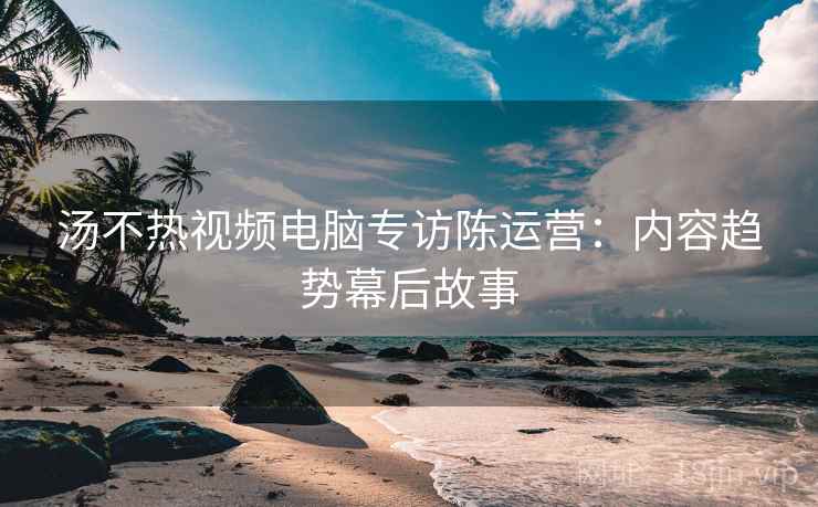 汤不热视频电脑专访陈运营：内容趋势幕后故事