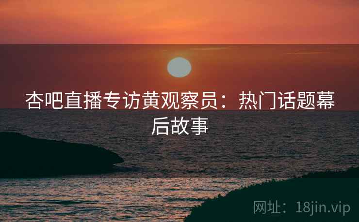 杏吧直播专访黄观察员：热门话题幕后故事