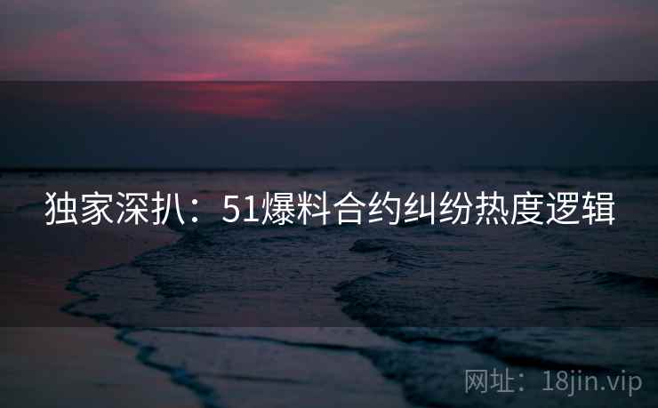 独家深扒：51爆料合约纠纷热度逻辑
